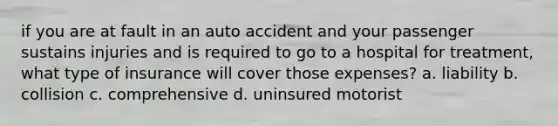 if you are at fault in an auto accident and your passenger sustains injuries and is required to go to a hospital for treatment, what type of insurance will cover those expenses? a. liability b. collision c. comprehensive d. uninsured motorist