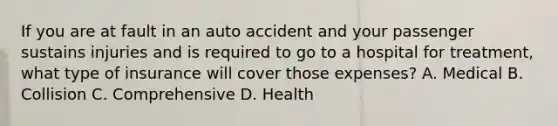 If you are at fault in an auto accident and your passenger sustains injuries and is required to go to a hospital for treatment, what type of insurance will cover those expenses? A. Medical B. Collision C. Comprehensive D. Health