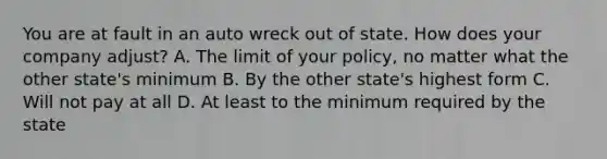 You are at fault in an auto wreck out of state. How does your company adjust? A. The limit of your policy, no matter what the other state's minimum B. By the other state's highest form C. Will not pay at all D. At least to the minimum required by the state