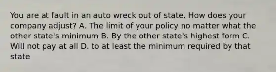 You are at fault in an auto wreck out of state. How does your company adjust? A. The limit of your policy no matter what the other state's minimum B. By the other state's highest form C. Will not pay at all D. to at least the minimum required by that state