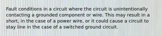 Fault conditions in a circuit where the circuit is unintentionally contacting a grounded component or wire. This may result in a short, in the case of a power wire, or it could cause a circuit to stay line in the case of a switched ground circuit.