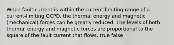 When fault current is within the current-limiting range of a current-limiting OCPD, the thermal energy and magnetic (mechanical) forces can be greatly reduced. The levels of both thermal energy and magnetic forces are proportional to the square of the fault current that flows. true false