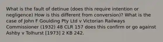 What is the fault of detinue (does this require intention or negligence) How is this different from conversion)? What is the case of John F Goulding Pty Ltd v Victorian Railways Commissioner (1932) 48 CLR 157 does this confirm or go against Ashby v Tolhurst [1973] 2 KB 242.