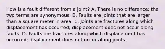 How is a fault different from a joint? A. There is no difference; the two terms are synonymous. B. Faults are joints that are larger than a square meter in area. C. Joints are fractures along which displacement has occurred; displacement does not occur along faults. D. Faults are fractures along which displacement has occurred; displacement does not occur along joints.