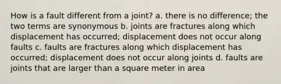 How is a fault different from a joint? a. there is no difference; the two terms are synonymous b. joints are fractures along which displacement has occurred; displacement does not occur along faults c. faults are fractures along which displacement has occurred; displacement does not occur along joints d. faults are joints that are larger than a square meter in area