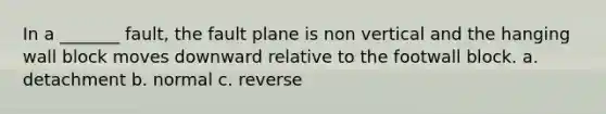 In a _______ fault, the fault plane is non vertical and the hanging wall block moves downward relative to the footwall block. a. detachment b. normal c. reverse