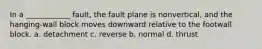 In a ____________ fault, the fault plane is nonvertical, and the hanging-wall block moves downward relative to the footwall block. a. detachment c. reverse b. normal d. thrust