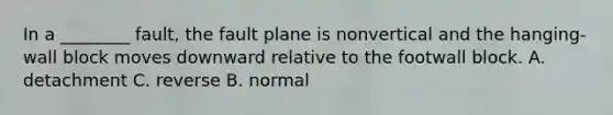 In a ________ fault, the fault plane is nonvertical and the hanging-wall block moves downward relative to the footwall block. A. detachment C. reverse B. normal