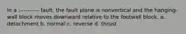 In a :---------- fault, the fault plane is nonvertical and the hanging-wall block moves downward relative to the footwall block. a. detachment b. normal c. reverse d. thrust