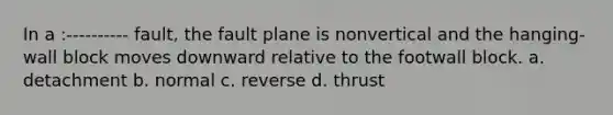 In a :---------- fault, the fault plane is nonvertical and the hanging-wall block moves downward relative to the footwall block. a. detachment b. normal c. reverse d. thrust