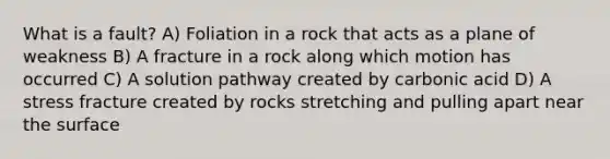 What is a fault? A) Foliation in a rock that acts as a plane of weakness B) A fracture in a rock along which motion has occurred C) A solution pathway created by carbonic acid D) A stress fracture created by rocks stretching and pulling apart near the surface