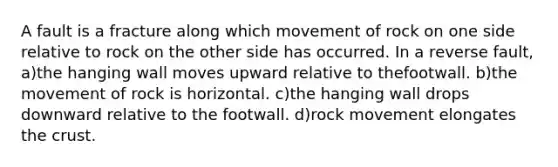 A fault is a fracture along which movement of rock on one side relative to rock on the other side has occurred. In a reverse fault, a)the hanging wall moves upward relative to thefootwall. b)the movement of rock is horizontal. c)the hanging wall drops downward relative to the footwall. d)rock movement elongates the crust.