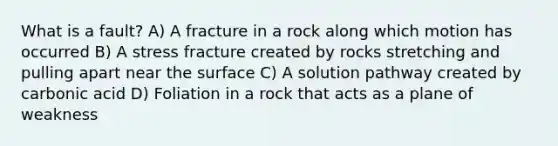 What is a fault? A) A fracture in a rock along which motion has occurred B) A stress fracture created by rocks stretching and pulling apart near the surface C) A solution pathway created by carbonic acid D) Foliation in a rock that acts as a plane of weakness