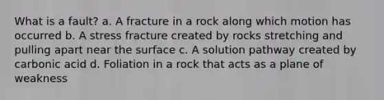 What is a fault? a. A fracture in a rock along which motion has occurred b. A stress fracture created by rocks stretching and pulling apart near the surface c. A solution pathway created by carbonic acid d. Foliation in a rock that acts as a plane of weakness