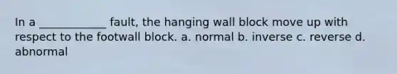 In a ____________ fault, the hanging wall block move up with respect to the footwall block. a. normal b. inverse c. reverse d. abnormal