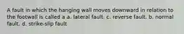 A fault in which the hanging wall moves downward in relation to the footwall is called a a. lateral fault. c. reverse fault. b. normal fault. d. strike-slip fault