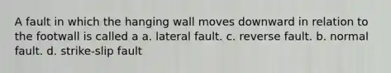 A fault in which the hanging wall moves downward in relation to the footwall is called a a. lateral fault. c. reverse fault. b. normal fault. d. strike-slip fault