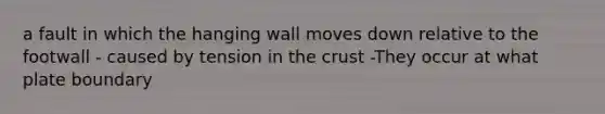 a fault in which the hanging wall moves down relative to the footwall - caused by tension in the crust -They occur at what plate boundary