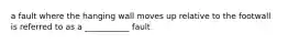 a fault where the hanging wall moves up relative to the footwall is referred to as a ___________ fault