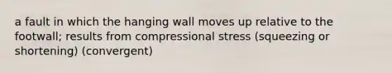 a fault in which the hanging wall moves up relative to the footwall; results from compressional stress (squeezing or shortening) (convergent)