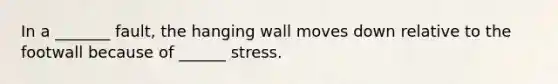 In a _______ fault, the hanging wall moves down relative to the footwall because of ______ stress.