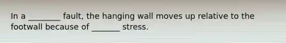 In a ________ fault, the hanging wall moves up relative to the footwall because of _______ stress.