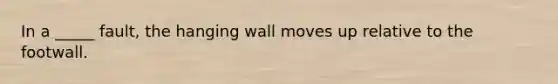 In a _____ fault, the hanging wall moves up relative to the footwall.