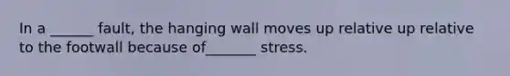 In a ______ fault, the hanging wall moves up relative up relative to the footwall because of_______ stress.