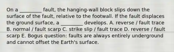 On a _________ fault, the hanging-wall block slips down the surface of the fault, relative to the footwall. If the fault displaces the ground surface, a _________ develops. A. reverse / fault trace B. normal / fault scarp C. strike slip / fault trace D. reverse / fault scarp E. Bogus question: faults are always entirely underground and cannot offset the Earth's surface.