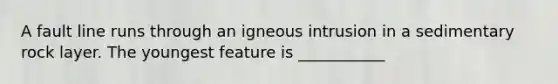 A fault line runs through an igneous intrusion in a sedimentary rock layer. The youngest feature is ___________