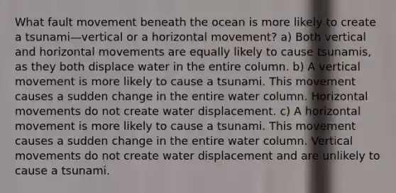 What fault movement beneath the ocean is more likely to create a tsunami—vertical or a horizontal movement? a) Both vertical and horizontal movements are equally likely to cause tsunamis, as they both displace water in the entire column. b) A vertical movement is more likely to cause a tsunami. This movement causes a sudden change in the entire water column. Horizontal movements do not create water displacement. c) A horizontal movement is more likely to cause a tsunami. This movement causes a sudden change in the entire water column. Vertical movements do not create water displacement and are unlikely to cause a tsunami.