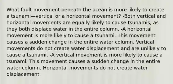 What fault movement beneath the ocean is more likely to create a tsunami—vertical or a horizontal movement? -Both vertical and horizontal movements are equally likely to cause tsunamis, as they both displace water in the entire column. -A horizontal movement is more likely to cause a tsunami. This movement causes a sudden change in the entire water column. Vertical movements do not create water displacement and are unlikely to cause a tsunami. -A vertical movement is more likely to cause a tsunami. This movement causes a sudden change in the entire water column. Horizontal movements do not create water displacement.