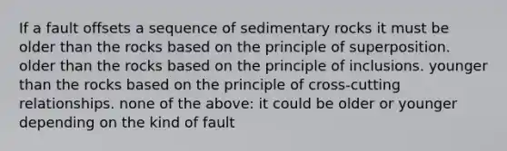 If a fault offsets a sequence of sedimentary rocks it must be older than the rocks based on the principle of superposition. older than the rocks based on the principle of inclusions. younger than the rocks based on the principle of cross-cutting relationships. none of the above: it could be older or younger depending on the kind of fault