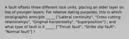 A fault offsets three different rock units, placing an older layer on top of younger layers. For relative dating purposes, this is which stratigraphic principle _____ ["Lateral continuity", "Cross cutting relationships", "Original horizontality", "Superposition"] ; and what type of fault is it _____ ["Thrust fault", "Strike slip fault", "Normal fault"] ?