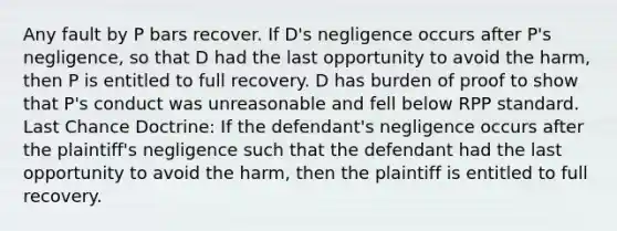 Any fault by P bars recover. If D's negligence occurs after P's negligence, so that D had the last opportunity to avoid the harm, then P is entitled to full recovery. D has burden of proof to show that P's conduct was unreasonable and fell below RPP standard. Last Chance Doctrine: If the defendant's negligence occurs after the plaintiff's negligence such that the defendant had the last opportunity to avoid the harm, then the plaintiff is entitled to full recovery.