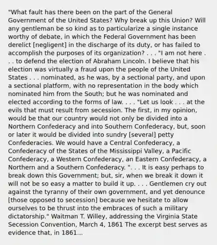 "What fault has there been on the part of the General Government of the United States? Why break up this Union? Will any gentleman be so kind as to particularize a single instance worthy of debate, in which the Federal Government has been derelict [negligent] in the discharge of its duty, or has failed to accomplish the purposes of its organization? . . . "I am not here . . . to defend the election of Abraham Lincoln. I believe that his election was virtually a fraud upon the people of the United States . . . nominated, as he was, by a sectional party, and upon a sectional platform, with no representation in the body which nominated him from the South; but he was nominated and elected according to the forms of law. . . . "Let us look . . . at the evils that must result from secession. The first, in my opinion, would be that our country would not only be divided into a Northern Confederacy and into Southern Confederacy, but, soon or later it would be divided into sundry [several] petty Confederacies. We would have a Central Confederacy, a Confederacy of the States of the Mississippi Valley, a Pacific Confederacy, a Western Confederacy, an Eastern Confederacy, a Northern and a Southern Confederacy. ". . . It is easy perhaps to break down this Government; but, sir, when we break it down it will not be so easy a matter to build it up. . . . Gentlemen cry out against the tyranny of their own government, and yet denounce [those opposed to secession] because we hesitate to allow ourselves to be thrust into the embraces of such a military dictatorship." Waitman T. Willey, addressing the Virginia State Secession Convention, March 4, 1861 The excerpt best serves as evidence that, in 1861...