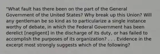 "What fault has there been on the part of the General Government of the United States? Why break up this Union? Will any gentleman be so kind as to particularize a single instance worthy of debate, in which the Federal Government has been derelict [negligent] in the discharge of its duty, or has failed to accomplish the purposes of its organization? . . . Evidence in the excerpt most strongly suggests which of the following?