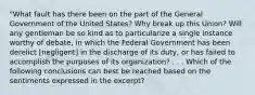 "What fault has there been on the part of the General Government of the United States? Why break up this Union? Will any gentleman be so kind as to particularize a single instance worthy of debate, in which the Federal Government has been derelict [negligent] in the discharge of its duty, or has failed to accomplish the purposes of its organization? . . . Which of the following conclusions can best be reached based on the sentiments expressed in the excerpt?