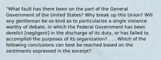 "What fault has there been on the part of the General Government of the United States? Why break up this Union? Will any gentleman be so kind as to particularize a single instance worthy of debate, in which the Federal Government has been derelict [negligent] in the discharge of its duty, or has failed to accomplish the purposes of its organization? . . . Which of the following conclusions can best be reached based on the sentiments expressed in the excerpt?