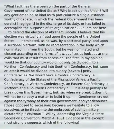 "What fault has there been on the part of the General Government of the United States? Why break up this Union? Will any gentleman be so kind as to particularize a single instance worthy of debate, in which the Federal Government has been derelict [negligent] in the discharge of its duty, or has failed to accomplish the purposes of its organization? . . . "I am not here . . . to defend the election of Abraham Lincoln. I believe that his election was virtually a fraud upon the people of the United States . . . nominated, as he was, by a sectional party, and upon a sectional platform, with no representation in the body which nominated him from the South; but he was nominated and elected according to the forms of law. . . . "Let us look . . . at the evils that must result from secession. The first, in my opinion, would be that our country would not only be divided into a Northern Confederacy and into Southern Confederacy, but, soon or later it would be divided into sundry [several] petty Confederacies. We would have a Central Confederacy, a Confederacy of the States of the Mississippi Valley, a Pacific Confederacy, a Western Confederacy, an Eastern Confederacy, a Northern and a Southern Confederacy. ". . . It is easy perhaps to break down this Government; but, sir, when we break it down it will not be so easy a matter to build it up. . . . Gentlemen cry out against the tyranny of their own government, and yet denounce [those opposed to secession] because we hesitate to allow ourselves to be thrust into the embraces of such a military dictatorship." Waitman T. Willey, addressing the Virginia State Secession Convention, March 4, 1861 Evidence in the excerpt most strongly suggests which of the following?