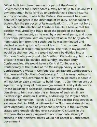 "What fault has there been on the part of the General Government of the United States? Why break up this Union? Will any gentleman be so kind as to particularize a single instance worthy of debate, in which the Federal Government has been derelict [negligent] in the discharge of its duty, or has failed to accomplish the purposes of its organization? . . . "I am not here . . . to defend the election of Abraham Lincoln. I believe that his election was virtually a fraud upon the people of the United States . . . nominated, as he was, by a sectional party, and upon a sectional platform, with no representation in the body which nominated him from the South; but he was nominated and elected according to the forms of law. . . . "Let us look . . . at the evils that must result from secession. The first, in my opinion, would be that our country would not only be divided into a Northern Confederacy and into Southern Confederacy, but, soon or later it would be divided into sundry [several] petty Confederacies. We would have a Central Confederacy, a Confederacy of the States of the Mississippi Valley, a Pacific Confederacy, a Western Confederacy, an Eastern Confederacy, a Northern and a Southern Confederacy. ". . . It is easy perhaps to break down this Government; but, sir, when we break it down it will not be so easy a matter to build it up. . . . Gentlemen cry out against the tyranny of their own government, and yet denounce [those opposed to secession] because we hesitate to allow ourselves to be thrust into the embraces of such a military dictatorship." Waitman T. Willey, addressing the Virginia State Secession Convention, March 4, 1861 The excerpt best serves as evidence that, in 1861, A citizens in the Northern states did not want Abraham Lincoln as president B citizens in the Southern states were deeply divided over secession C citizens in the Northern states were prepared to accommodate slavery D citizens in the Northern states would not accept a Confederate government
