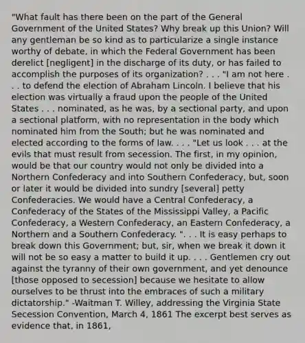 "What fault has there been on the part of the General Government of the United States? Why break up this Union? Will any gentleman be so kind as to particularize a single instance worthy of debate, in which the Federal Government has been derelict [negligent] in the discharge of its duty, or has failed to accomplish the purposes of its organization? . . . "I am not here . . . to defend the election of Abraham Lincoln. I believe that his election was virtually a fraud upon the people of the United States . . . nominated, as he was, by a sectional party, and upon a sectional platform, with no representation in the body which nominated him from the South; but he was nominated and elected according to the forms of law. . . . "Let us look . . . at the evils that must result from secession. The first, in my opinion, would be that our country would not only be divided into a Northern Confederacy and into Southern Confederacy, but, soon or later it would be divided into sundry [several] petty Confederacies. We would have a Central Confederacy, a Confederacy of the States of the Mississippi Valley, a Pacific Confederacy, a Western Confederacy, an Eastern Confederacy, a Northern and a Southern Confederacy. ". . . It is easy perhaps to break down this Government; but, sir, when we break it down it will not be so easy a matter to build it up. . . . Gentlemen cry out against the tyranny of their own government, and yet denounce [those opposed to secession] because we hesitate to allow ourselves to be thrust into the embraces of such a military dictatorship." -Waitman T. Willey, addressing the Virginia State Secession Convention, March 4, 1861 The excerpt best serves as evidence that, in 1861,