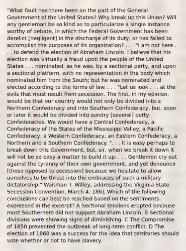 "What fault has there been on the part of the General Government of the United States? Why break up this Union? Will any gentleman be so kind as to particularize a single instance worthy of debate, in which the Federal Government has been derelict [negligent] in the discharge of its duty, or has failed to accomplish the purposes of its organization? . . . "I am not here . . . to defend the election of Abraham Lincoln. I believe that his election was virtually a fraud upon the people of the United States . . . nominated, as he was, by a sectional party, and upon a sectional platform, with no representation in the body which nominated him from the South; but he was nominated and elected according to the forms of law. . . . "Let us look . . . at the evils that must result from secession. The first, in my opinion, would be that our country would not only be divided into a Northern Confederacy and into Southern Confederacy, but, soon or later it would be divided into sundry [several] petty Confederacies. We would have a Central Confederacy, a Confederacy of the States of the Mississippi Valley, a Pacific Confederacy, a Western Confederacy, an Eastern Confederacy, a Northern and a Southern Confederacy. ". . . It is easy perhaps to break down this Government; but, sir, when we break it down it will not be so easy a matter to build it up. . . . Gentlemen cry out against the tyranny of their own government, and yet denounce [those opposed to secession] because we hesitate to allow ourselves to be thrust into the embraces of such a military dictatorship." Waitman T. Willey, addressing the Virginia State Secession Convention, March 4, 1861 Which of the following conclusions can best be reached based on the sentiments expressed in the excerpt? A Sectional tensions erupted because most Southerners did not support Abraham Lincoln. B Sectional divisions were showing signs of diminishing. C The Compromise of 1850 prevented the outbreak of long-term conflict. D The election of 1860 was a success for the idea that territories should vote whether or not to have slavery.