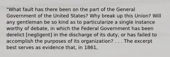 "What fault has there been on the part of the General Government of the United States? Why break up this Union? Will any gentleman be so kind as to particularize a single instance worthy of debate, in which the Federal Government has been derelict [negligent] in the discharge of its duty, or has failed to accomplish the purposes of its organization? . . . The excerpt best serves as evidence that, in 1861,