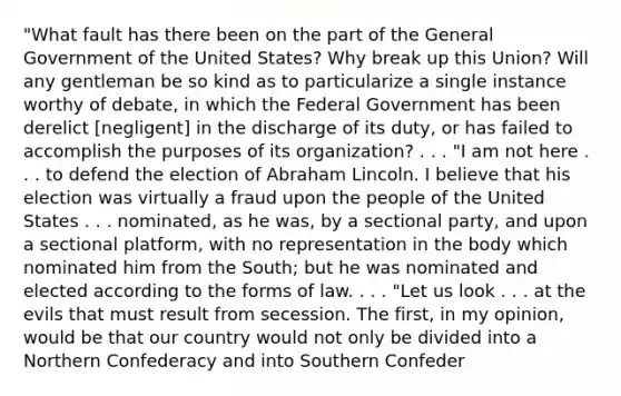 "What fault has there been on the part of the General Government of the United States? Why break up this Union? Will any gentleman be so kind as to particularize a single instance worthy of debate, in which the Federal Government has been derelict [negligent] in the discharge of its duty, or has failed to accomplish the purposes of its organization? . . . "I am not here . . . to defend the election of Abraham Lincoln. I believe that his election was virtually a fraud upon the people of the United States . . . nominated, as he was, by a sectional party, and upon a sectional platform, with no representation in the body which nominated him from the South; but he was nominated and elected according to the forms of law. . . . "Let us look . . . at the evils that must result from secession. The first, in my opinion, would be that our country would not only be divided into a Northern Confederacy and into Southern Confeder