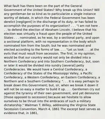 What fault has there been on the part of the General Government of the United States? Why break up this Union? Will any gentleman be so kind as to particularize a single instance worthy of debate, in which the Federal Government has been derelict [negligent] in the discharge of its duty, or has failed to accomplish the purposes of its organization? . . . "I am not here . . . to defend the election of Abraham Lincoln. I believe that his election was virtually a fraud upon the people of the United States . . . nominated, as he was, by a sectional party, and upon a sectional platform, with no representation in the body which nominated him from the South; but he was nominated and elected according to the forms of law. . . . "Let us look . . . at the evils that must result from secession. The first, in my opinion, would be that our country would not only be divided into a Northern Confederacy and into Southern Confederacy, but, soon or later it would be divided into sundry [several] petty Confederacies. We would have a Central Confederacy, a Confederacy of the States of the Mississippi Valley, a Pacific Confederacy, a Western Confederacy, an Eastern Confederacy, a Northern and a Southern Confederacy. ". . . It is easy perhaps to break down this Government; but, sir, when we break it down it will not be so easy a matter to build it up. . . . Gentlemen cry out against the tyranny of their own government, and yet denounce [those opposed to secession] because we hesitate to allow ourselves to be thrust into the embraces of such a military dictatorship." Waitman T. Willey, addressing the Virginia State Secession Convention, March 4, 1861 The excerpt best serves as evidence that, in 1861,