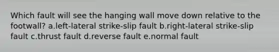 Which fault will see the hanging wall move down relative to the footwall? a.left-lateral strike-slip fault b.right-lateral strike-slip fault c.thrust fault d.reverse fault e.normal fault