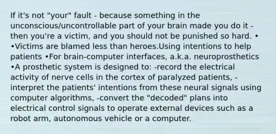 If it's not "your" fault - because something in the unconscious/uncontrollable part of your brain made you do it - then you're a victim, and you should not be punished so hard. • •Victims are blamed less than heroes.Using intentions to help patients •For brain-computer interfaces, a.k.a. neuroprosthetics •A prosthetic system is designed to: -record the electrical activity of nerve cells in the cortex of paralyzed patients, -interpret the patients' intentions from these neural signals using computer algorithms, -convert the "decoded" plans into electrical control signals to operate external devices such as a robot arm, autonomous vehicle or a computer.