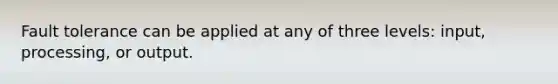 Fault tolerance can be applied at any of three levels: input, processing, or output.