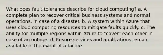 What does fault tolerance describe for cloud computing? a. A complete plan to recover critical business systems and normal operations, in case of a disaster. b. A system within Azure that uses cloud computing resources to mitigate faults quickly. c. The ability for multiple regions within Azure to "cover" each other in case of an outage. d. Ensure services and applications remain available in the event of a failure.